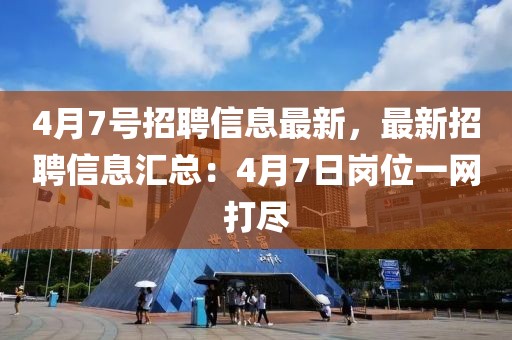 4月7号招聘信息最新，最新招聘信息汇总：4月7日岗位一网打尽