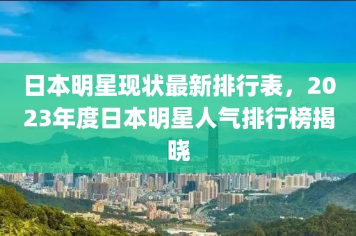 日本明星现状最新排行表，2023年度日本明星人气排行榜揭晓