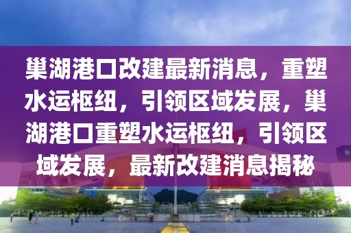 巢湖港口改建最新消息，重塑水运枢纽，引领区域发展，巢湖港口重塑水运枢纽，引领区域发展，最新改建消息揭秘