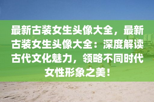 最新古装女生头像大全，最新古装女生头像大全：深度解读古代文化魅力，领略不同时代女性形象之美！