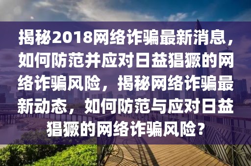 揭秘2018网络诈骗最新消息，如何防范并应对日益猖獗的网络诈骗风险，揭秘网络诈骗最新动态，如何防范与应对日益猖獗的网络诈骗风险？