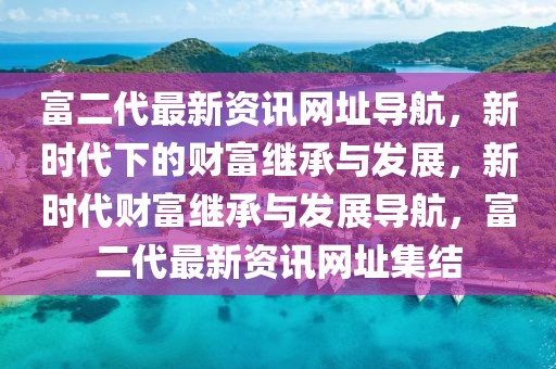 富二代最新资讯网址导航，新时代下的财富继承与发展，新时代财富继承与发展导航，富二代最新资讯网址集结