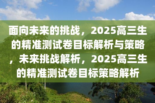 面向未来的挑战，2025高三生的精准测试卷目标解析与策略，未来挑战解析，2025高三生的精准测试卷目标策略解析