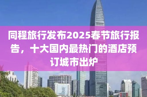 同程旅行发布2025春节旅行报告，十大国内最热门的酒店预订城市出炉