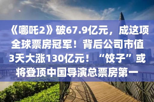 《哪吒2》破67.9亿元，成这项全球票房冠军！背后公司市值3天大涨130亿元！“饺子”或将登顶中国导演总票房第一