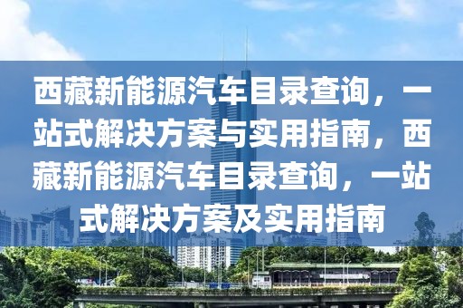 西藏新能源汽车目录查询，一站式解决方案与实用指南，西藏新能源汽车目录查询，一站式解决方案及实用指南