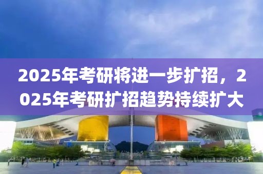 2025年考研将进一步扩招，2025年考研扩招趋势持续扩大