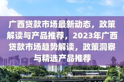 广西贷款市场最新动态，政策解读与产品推荐，2023年广西贷款市场趋势解读，政策洞察与精选产品推荐