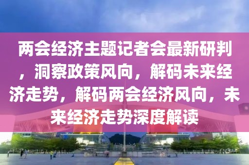 两会经济主题记者会最新研判，洞察政策风向，解码未来经济走势，解码两会经济风向，未来经济走势深度解读