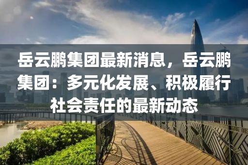 岳云鹏集团最新消息，岳云鹏集团：多元化发展、积极履行社会责任的最新动态