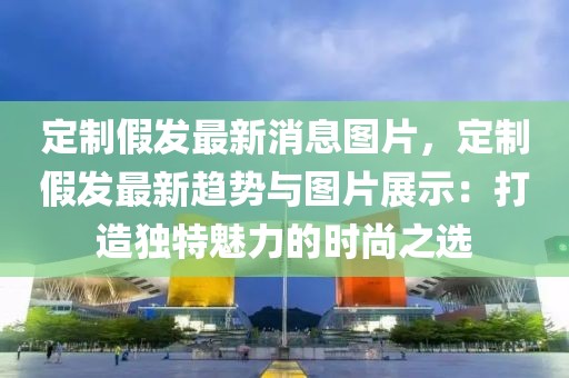 定制假发最新消息图片，定制假发最新趋势与图片展示：打造独特魅力的时尚之选