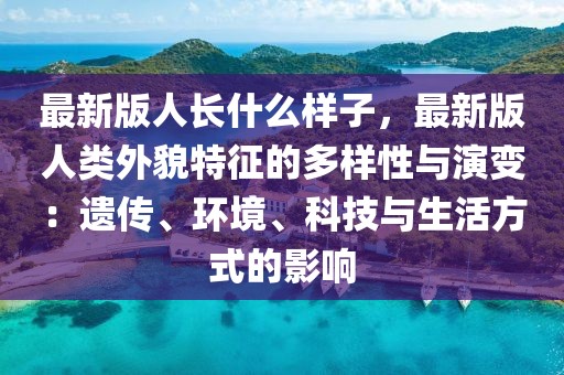 最新版人长什么样子，最新版人类外貌特征的多样性与演变：遗传、环境、科技与生活方式的影响