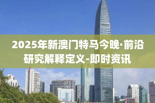 2025年新澳门特马今晚·前沿研究解释定义-即时资讯