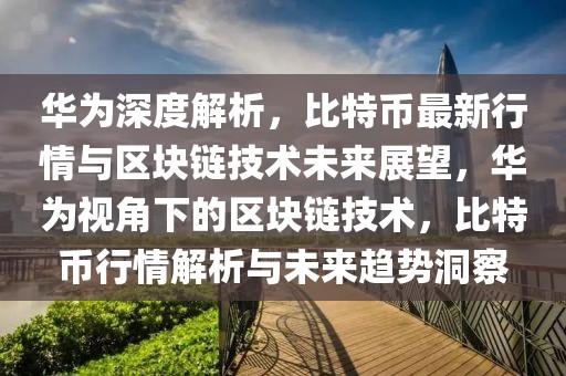 华为深度解析，比特币最新行情与区块链技术未来展望，华为视角下的区块链技术，比特币行情解析与未来趋势洞察