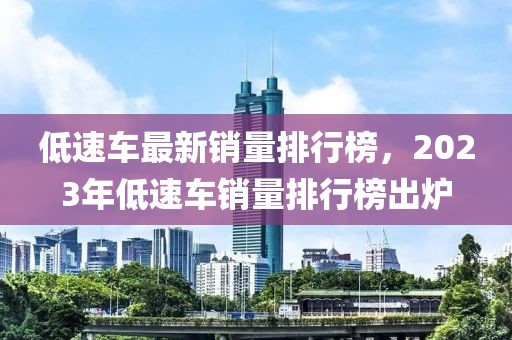 低速车最新销量排行榜，2023年低速车销量排行榜出炉