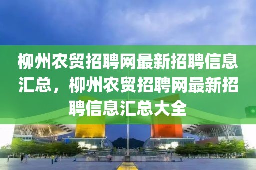 柳州农贸招聘网最新招聘信息汇总，柳州农贸招聘网最新招聘信息汇总大全