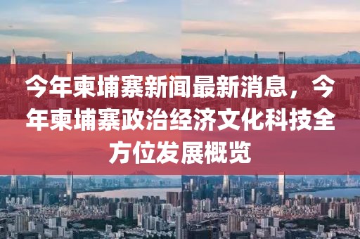 今年柬埔寨新闻最新消息，今年柬埔寨政治经济文化科技全方位发展概览