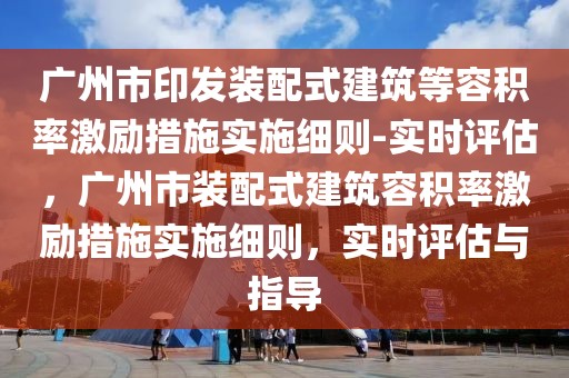 广州市印发装配式建筑等容积率激励措施实施细则-实时评估，广州市装配式建筑容积率激励措施实施细则，实时评估与指导