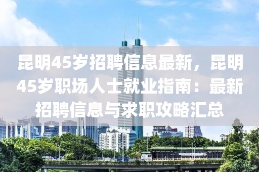 昆明45岁招聘信息最新，昆明45岁职场人士就业指南：最新招聘信息与求职攻略汇总