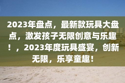 2023年盘点，最新款玩具大盘点，激发孩子无限创意与乐趣！，2023年度玩具盛宴，创新无限，乐享童趣！