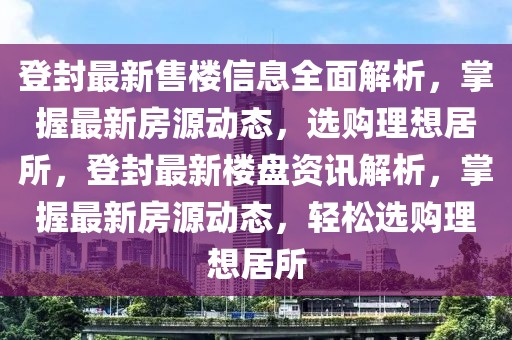 登封最新售楼信息全面解析，掌握最新房源动态，选购理想居所，登封最新楼盘资讯解析，掌握最新房源动态，轻松选购理想居所