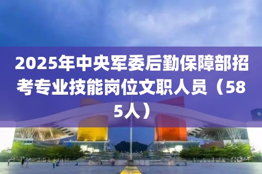 2025年中央军委后勤保障部招考专业技能岗位文职人员（585人）