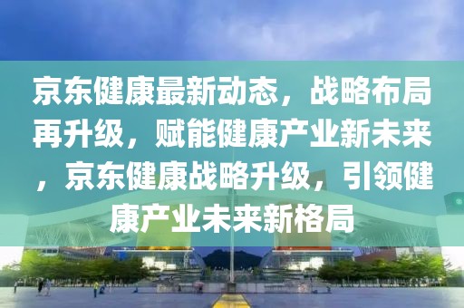 京东健康最新动态，战略布局再升级，赋能健康产业新未来，京东健康战略升级，引领健康产业未来新格局