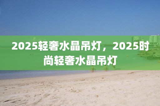 2025轻奢水晶吊灯，2025时尚轻奢水晶吊灯