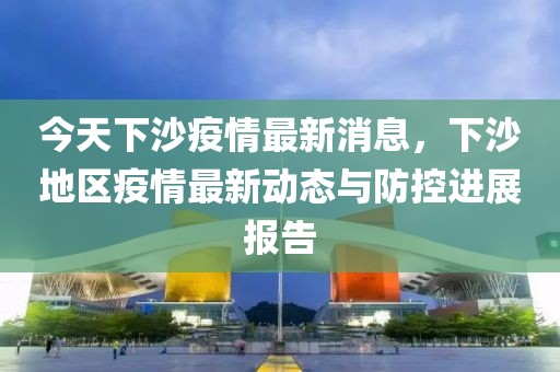 今天下沙疫情最新消息，下沙地区疫情最新动态与防控进展报告