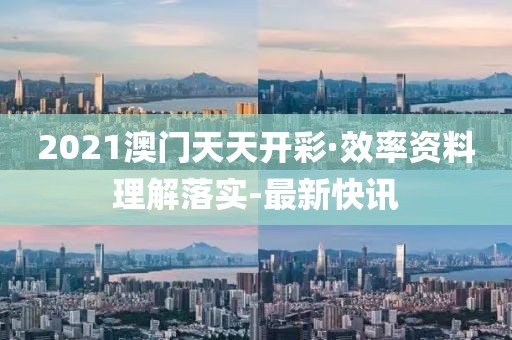 2021澳门天天开彩·效率资料理解落实-最新快讯