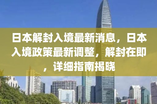 日本解封入境最新消息，日本入境政策最新调整，解封在即，详细指南揭晓