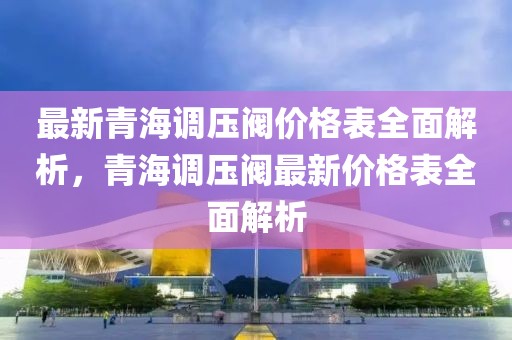 最新青海调压阀价格表全面解析，青海调压阀最新价格表全面解析