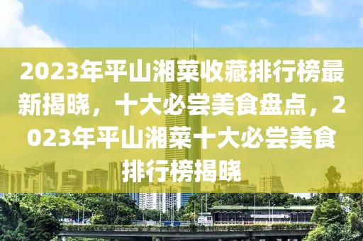 2023年平山湘菜收藏排行榜最新揭晓，十大必尝美食盘点，2023年平山湘菜十大必尝美食排行榜揭晓