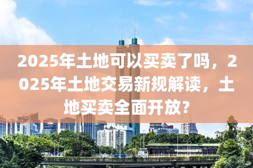 2025年土地可以买卖了吗，2025年土地交易新规解读，土地买卖全面开放？