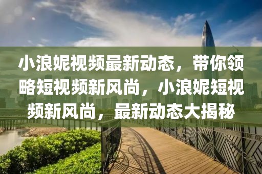 小浪妮视频最新动态，带你领略短视频新风尚，小浪妮短视频新风尚，最新动态大揭秘