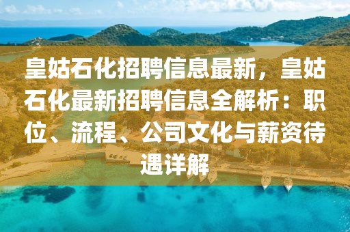 皇姑石化招聘信息最新，皇姑石化最新招聘信息全解析：职位、流程、公司文化与薪资待遇详解