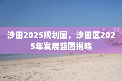 沙田2025规划图，沙田区2025年发展蓝图揭晓