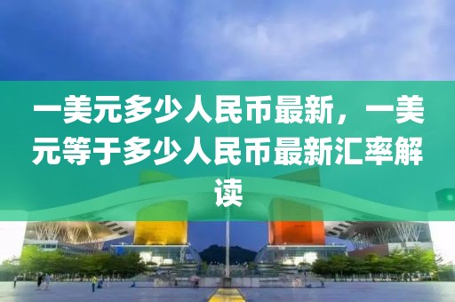 一美元多少人民币最新，一美元等于多少人民币最新汇率解读