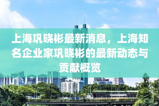 上海巩晓彬最新消息，上海知名企业家巩晓彬的最新动态与贡献概览