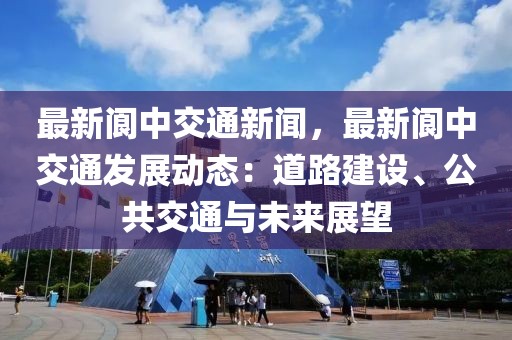 最新阆中交通新闻，最新阆中交通发展动态：道路建设、公共交通与未来展望