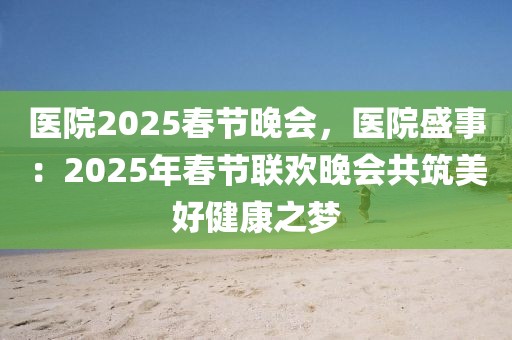 医院2025春节晚会，医院盛事：2025年春节联欢晚会共筑美好健康之梦