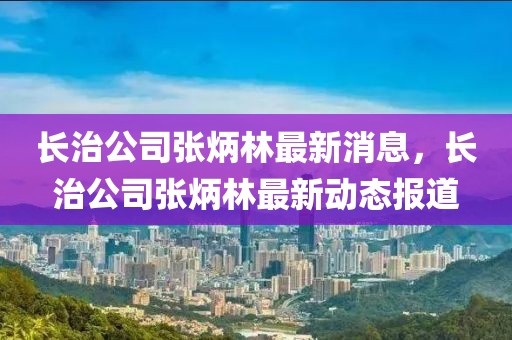 长治公司张炳林最新消息，长治公司张炳林最新动态报道