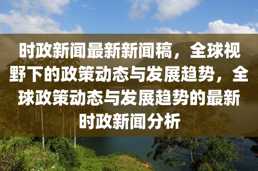 时政新闻最新新闻稿，全球视野下的政策动态与发展趋势，全球政策动态与发展趋势的最新时政新闻分析