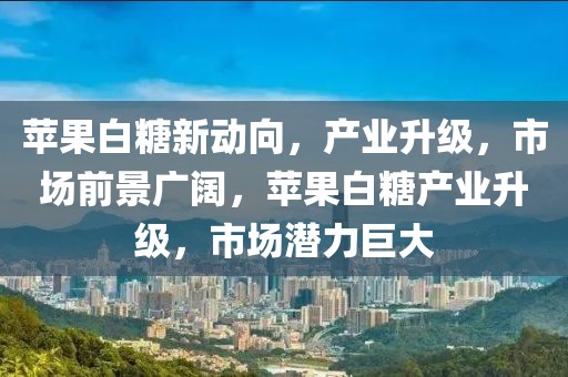 苹果白糖新动向，产业升级，市场前景广阔，苹果白糖产业升级，市场潜力巨大