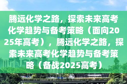 腾远化学之路，探索未来高考化学趋势与备考策略（面向2025年高考），腾远化学之路，探索未来高考化学趋势与备考策略（备战2025高考）