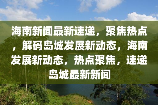 海南新闻最新速递，聚焦热点，解码岛城发展新动态，海南发展新动态，热点聚焦，速递岛城最新新闻