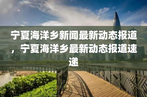 宁夏海洋乡新闻最新动态报道，宁夏海洋乡最新动态报道速递