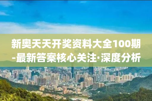 新奥天天开奖资料大全100期-最新答案核心关注·深度分析