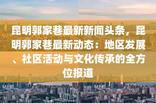 昆明郭家巷最新新闻头条，昆明郭家巷最新动态：地区发展、社区活动与文化传承的全方位报道