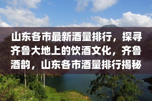 山东各市最新酒量排行，探寻齐鲁大地上的饮酒文化，齐鲁酒韵，山东各市酒量排行揭秘